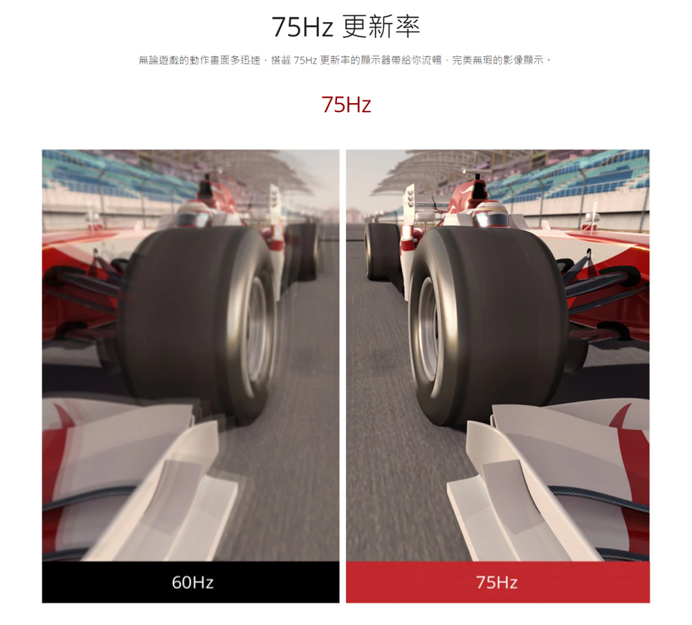 75Hz 更新率 無論遊戲的動作畫面多迅速,搭載 75Hz 更新率的顯示器帶給你流暢、完美無瑕的影像顯示。 