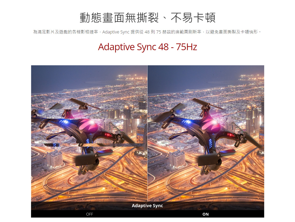 動態畫面無撕裂、不易卡頓 為滿足影片及遊戲的各種影格速率,Adaptive Sync 提供從 48 到 75 赫茲的廣範圍刷新率,以避免畫面撕裂及卡頓情形。 