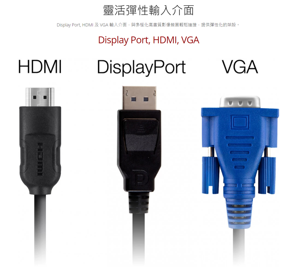 靈活彈性輸入介面 Display Port, HDMI 及 VGA 輸入介面,與多樣化高畫質影像裝置輕鬆連接,提供彈性化的架設。 