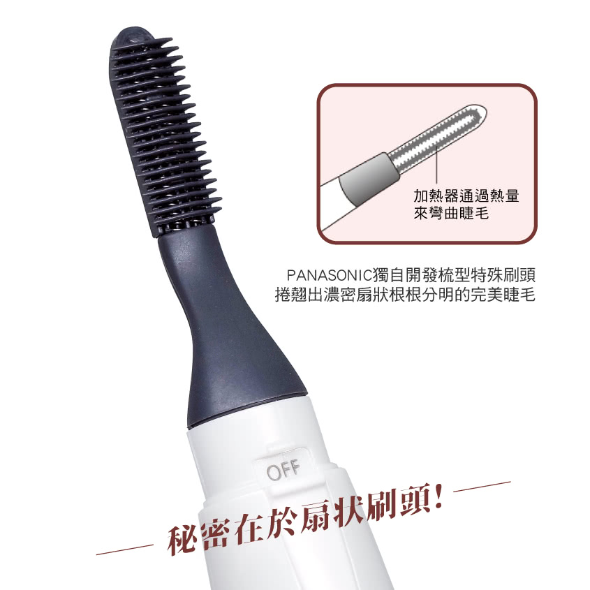 加熱器通過熱量 來彎曲睫毛 PANASONIC獨自開發梳型特殊刷頭 捲翹出濃密扇狀根根分明的完美睫毛 秘密在於扇狀刷頭 