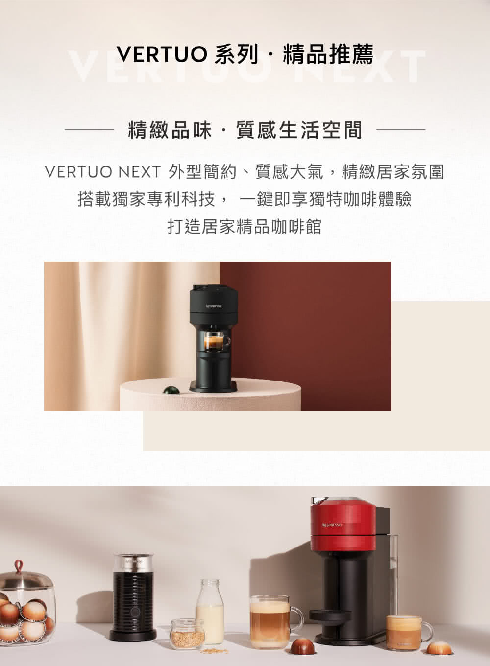 VERTUO 系列精品推薦 精緻品味質感生活空間 VERTUO NEXT 外型簡約、質感大氣,精緻居家氛圍 搭載獨家專利科技,一鍵即享獨特咖啡體驗 打造居家精品咖啡館 