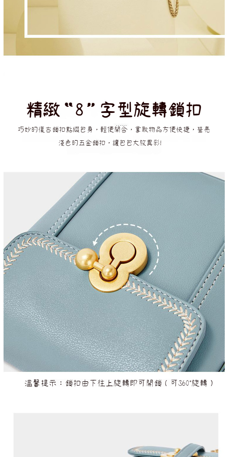 精緻8字型旋轉鎖扣 巧妙的復古鎖扣點綴包身,輕便開合,拿取物品方便快捷,瑩亮 淺色的五金鎖扣,讓包包大放異彩 溫馨提示鎖扣由下往上旋轉即可開鎖 可360旋轉