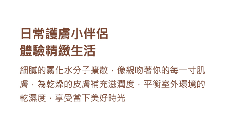 日常護膚小伴侶 體驗精緻生活 細膩的霧化水分子擴散,像親吻著你的每一寸肌 膚,為乾燥的皮膚補充滋潤度,平衡室外環境的 乾濕度,享受當下美好時光 