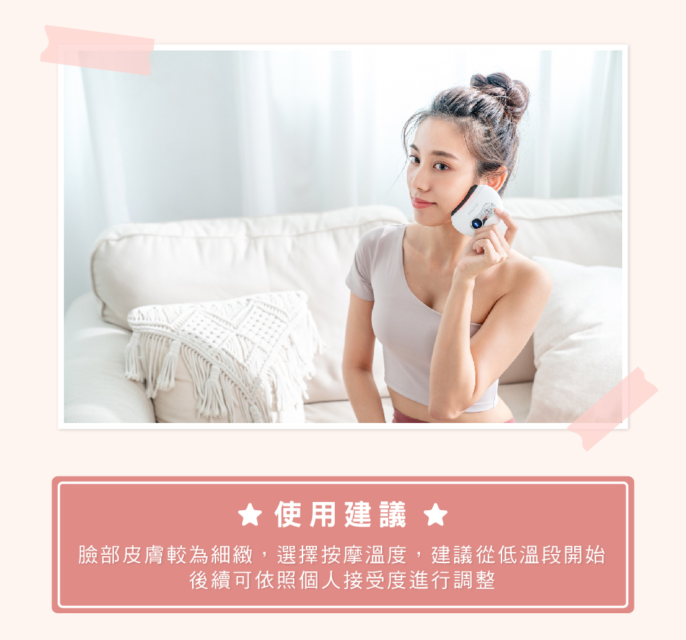 使用建議 臉部皮膚較為細緻,選擇按摩溫度,建議從低溫段開始 後續可依照個人接受度進行調整
