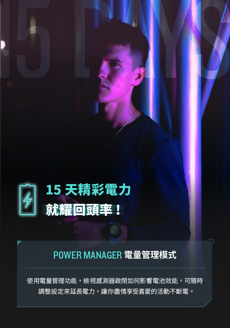 15 天精彩電力 就耀回頭率 POWER MANAGER 電量管理模式 使用電量管理功能,檢視感測器啟閉如何影響電池效能,可隨時 調整設定來延長電力,讓你盡情享受喜愛的活動不斷電。 