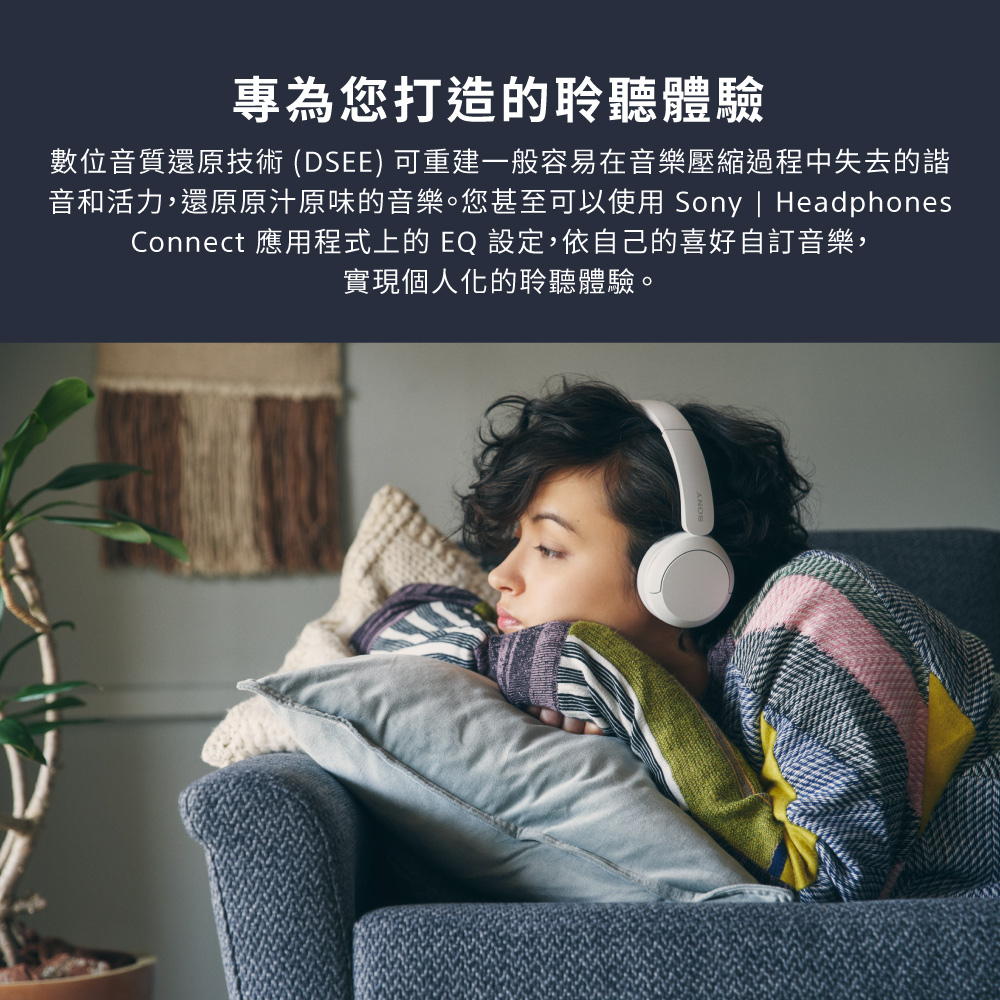 專為您打造的聆聽體驗 數位音質還原技術 DSEE 可重建一般容易在音樂壓縮過程中失去的諧 音和活力,還原原汁原味的音樂。您甚至可以使用 Sony  Headphones Connect 應用程式上的 EQ 設定,依自己的喜好自訂音樂, 實現個人化的聆聽體驗。 