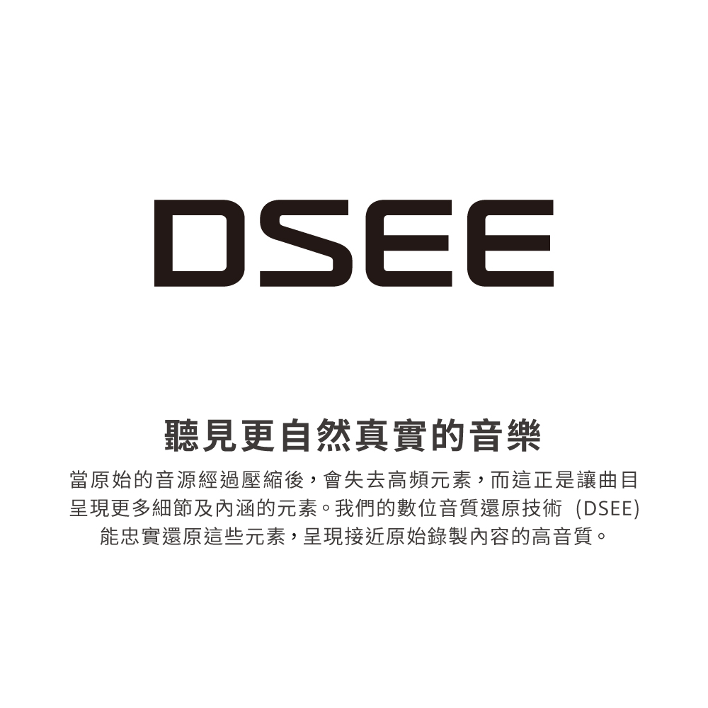 聽見更自然真實的音樂 當原始的音源經過壓縮後,會失去高頻元素,而這正是讓曲目 呈現更多細節及內涵的元素。我們的數位音質還原技術DSEE 能忠實還原這些元素,呈現接近原始錄製內容的高音質。 