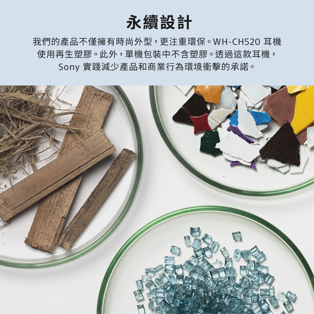 永續設計 我們的產品不僅擁有時尚外型,更注重環保。WHCH520 耳機 使用再生塑膠。此外,單機包裝中不含塑膠。透過這款耳機, Sony 實踐減少產品和商業行為環境衝擊的承諾。 