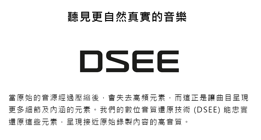 聽見更自然真實的音樂 當原始的音源經過壓縮後,會失去高頻元素,而這正是讓曲目呈現 更多細節及內涵的元素。我們的數位音質還原技術 DSEE 能忠實 還原這些元素,呈現接近原始錄製內容的高音質。 