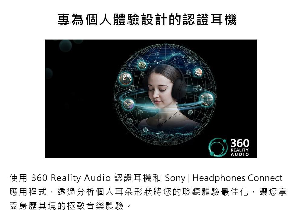 專為個人體驗設計的認證耳機 使用 360 Reality Audio 認證耳機和 Sony  Headphones Connect 應用程式,透過分析個人耳朵形狀將您的聆聽體驗最佳化,讓您享 受身歷其境的極致音樂體驗。 