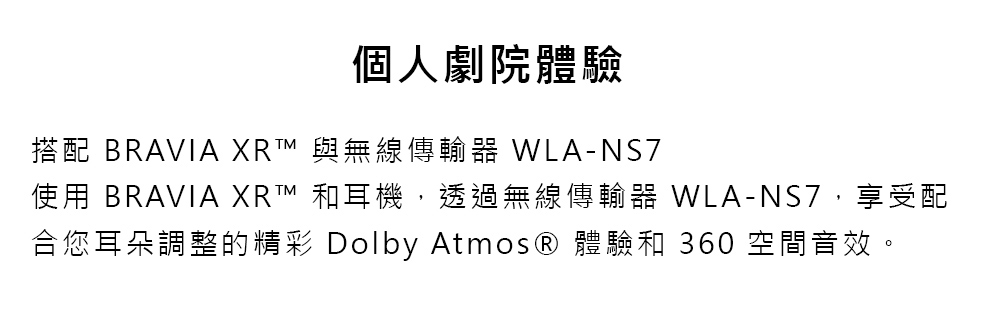 個人劇院體驗 搭配 BRAVIA XRT 與無線傳輸器 WLANS7 使用 BRAVIA XR 和耳機,透過無線傳輸器 WLANS7,享受配 合您耳朵調整的精彩 Dolby Atmos 體驗和 360 空間音效。 
