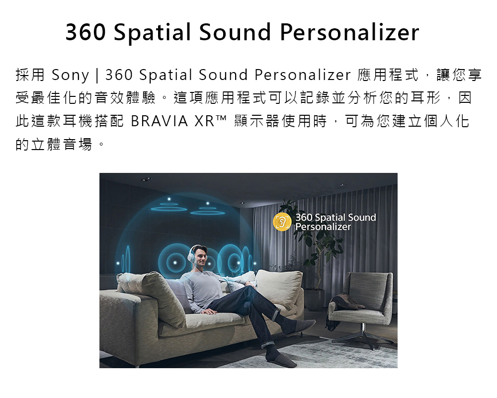 採用 Sony  360 Spatial Sound Personalizer 應用程式,讓您享 受最佳化的音效體驗。這項應用程式可以記錄並分析您的耳形,因 此這款耳機搭配 BRAVIA XRT 顯示器使用時,可為您建立個人化 的立體音場。 