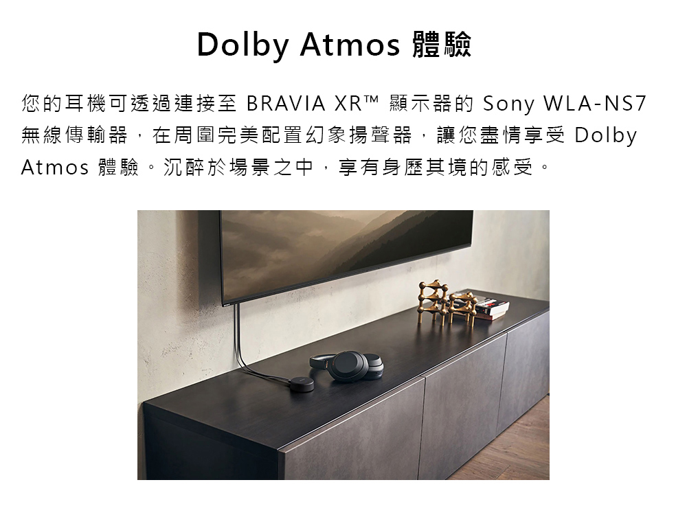 Dolby Atmos 體驗 您的耳機可透過連接至 BRAVIA XR 顯示器的 Sony WLANS7 無線傳輸器,在周圍完美配置幻象揚聲器,讓您盡情享受 Dolby Atmos 體驗。沉醉於場景之中,享有身歷其境的感受。 