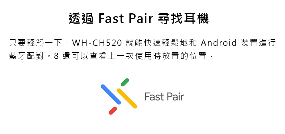 透過 Fast Pair 尋找耳機 只要輕觸一下,WHCH520 就能快速輕鬆地和 Android 裝置進行 藍牙配對。8 還可以查看上一次使用時放置的位置。 