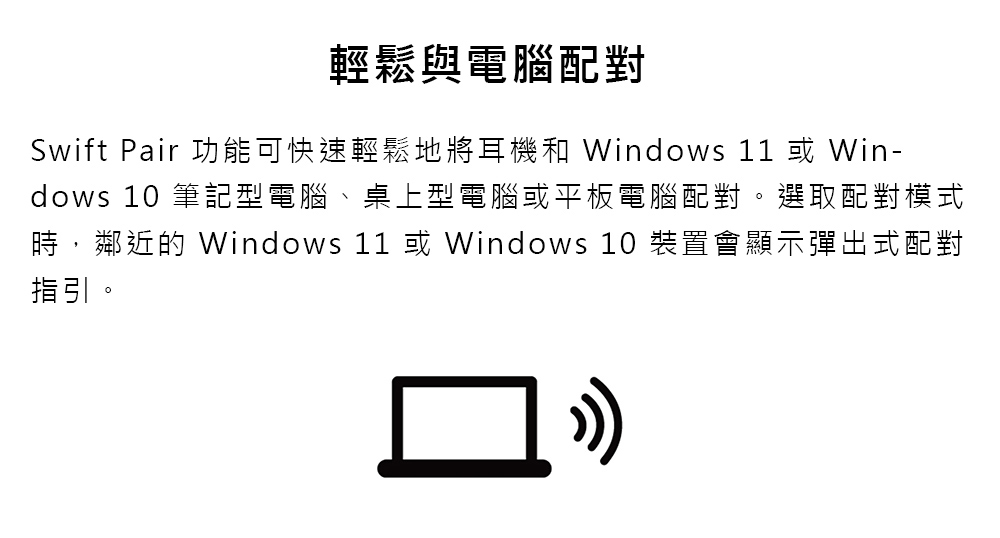 輕鬆與電腦配對 Swift Pair 功能可快速輕鬆地將耳機和 Windows 11 或 Win dows 10 筆記型電腦、桌上型電腦或平板電腦配對。選取配對模式 時,鄰近的 Windows 11 或 Windows 10 裝置會顯示彈出式配對 指引。 