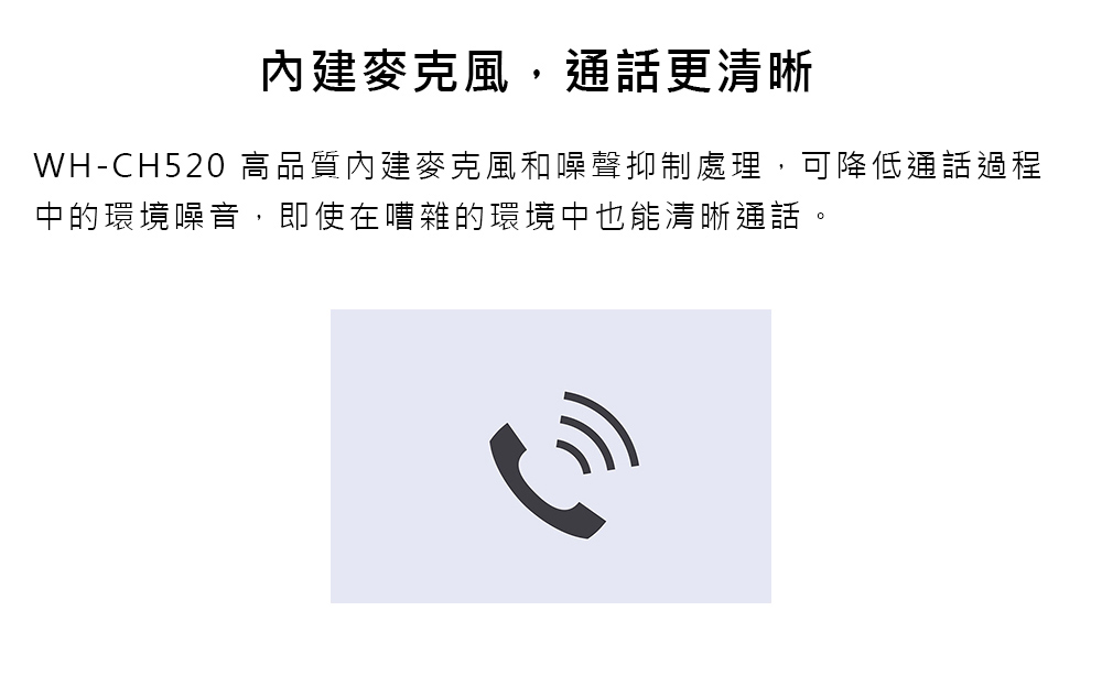 內建麥克風,通話更清晰 WHCH520 高品質內建麥克風和噪聲抑制處理,可降低通話過程 中的環境噪音,即使在嘈雜的環境中也能清晰通話。 