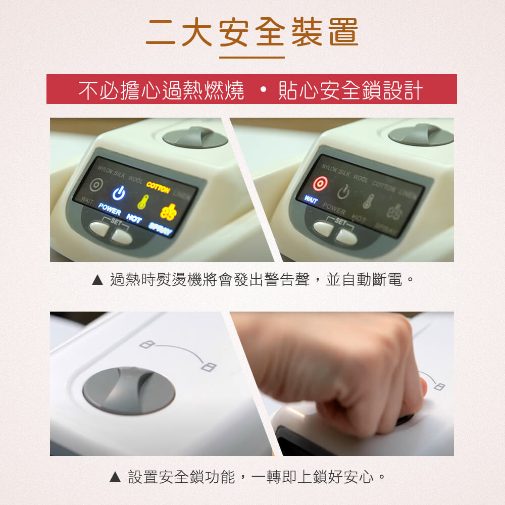 二大安全裝置 不必擔心過熱燃燒 貼心安全鎖設計 過熱時熨燙機將會發出警告聲,並自動斷電。 設置安全鎖功能,一轉即上鎖好安心。 