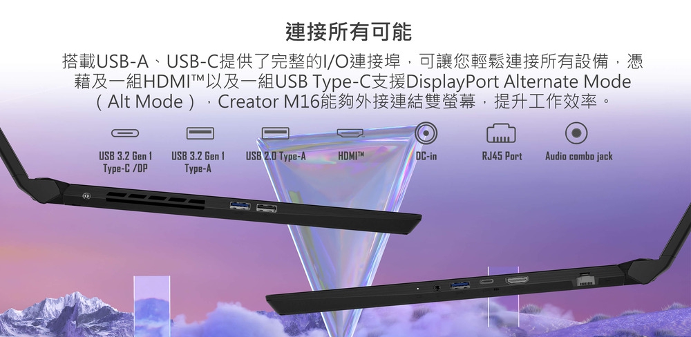 連接所有可能 搭載USBA、USBC提供了完整的IO連接埠,可讓您輕鬆連接所有設備,憑 藉及一組HDMI以及一組USB TypeC支援DisplayPort Alternate Mode Alt Mode ,Creator M16能夠外接連結雙螢幕,提升工作效率。 