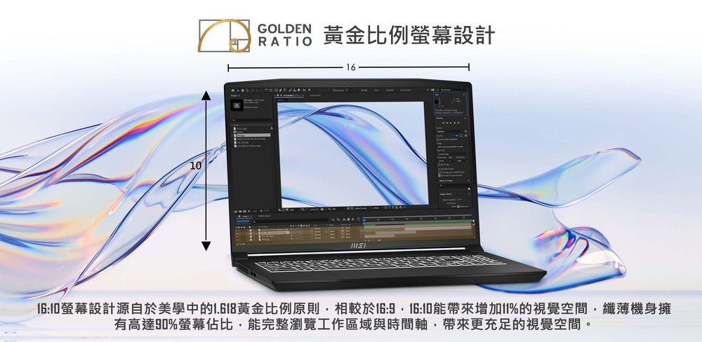 GOLDEN 黃金比例螢幕設計 1610螢幕設計源自於美學中的1.618黃金比例原則,相較於169,1610能帶來增加11%的視覺空間,纖薄機身擁 有高達90%螢幕佔比,能完整瀏覽工作區域與時間軸,帶來更充足的視覺空間。 