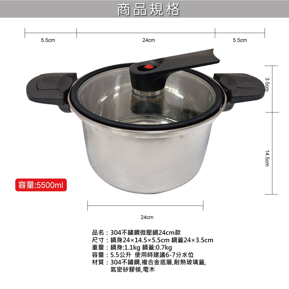 5.5cm商品規格容量:5500ml24cm5.5cm3.5cm24cm品名:304不鏽鋼微壓鍋24cm尺寸:鍋身24x14.5x5.5cm 鍋蓋243.5cm重量:鍋身:1.1kg 鍋蓋:0.7kg容量:5.5公升使用時建議6-7分水位材質:304不鏽鋼,複合金底層,耐熱玻璃蓋,氣密矽膠條,電木14.5cm