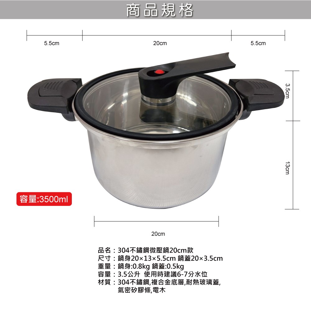 5.5cm商品規格容量:3500ml20cm5.5cm3.5cm20cm品名:304不鏽鋼微壓鍋20cm款尺寸:鍋身20x13x5.5cm 鍋蓋203.5cm重量:鍋身:0.8kg 鍋蓋:0.5kg容量:3.5公升使用時建議6-7分水位材質:304不鏽鋼,複合金底層,耐熱玻璃蓋,氣密矽膠條,電木13cm