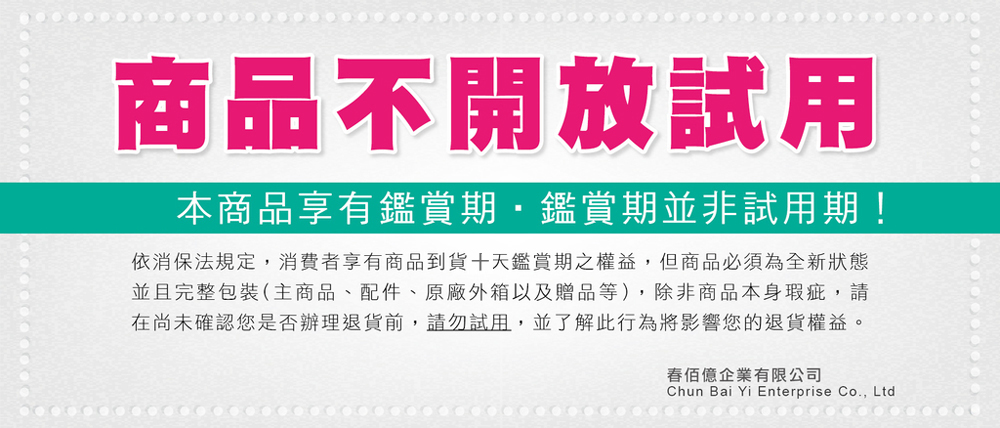 商品不開放試用本商品享有鑑賞期鑑賞期並非試用期!依消保法規定,消費者享有商品到貨十天鑑賞期之權益,但商品必須為全新狀態並且完整包裝(主商品、配件、原廠外箱以及贈品等),除非商品本身瑕疵,請在尚未確認您是否辦理退貨前,請勿試用,並了解此行為將影響您的退貨權益。億企業有限公司Chun Bai Yi Enterprise Co., Ltd