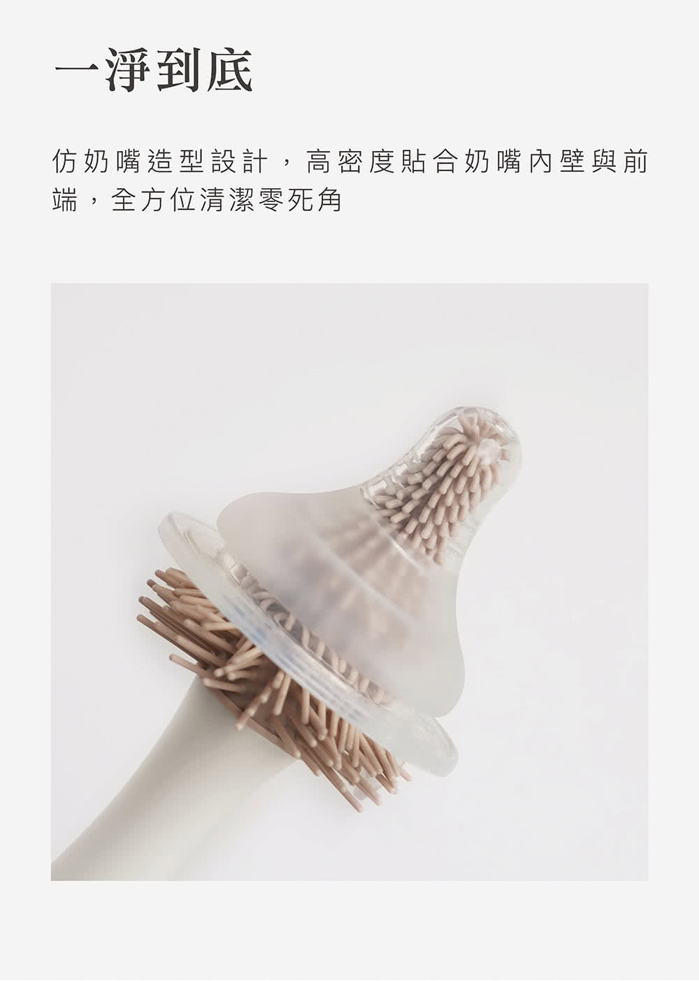 一淨到底 仿奶嘴造型設計,高密度貼合奶嘴內壁與前 端,全方位清潔零死角 