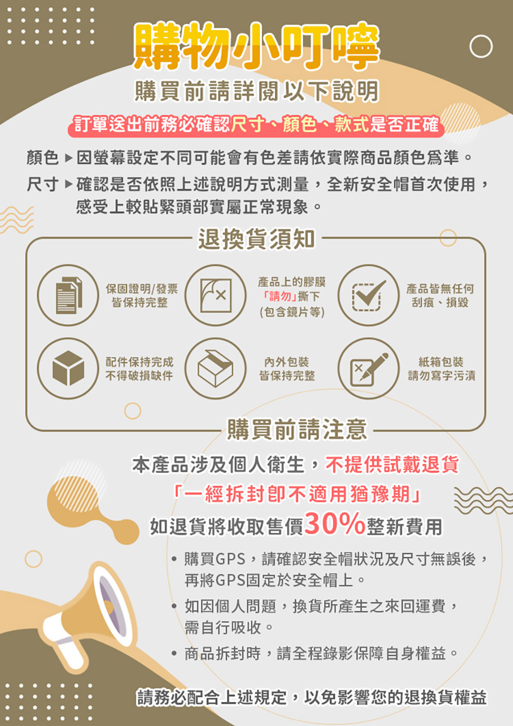 購物小叮嚀購買前請詳閱以下說明訂單送出前務必確認尺寸、顏色、款式是否正確顏色因螢幕設定不同可能會有色差請依實際商品顏色為準。尺寸確認是否依照上述說明方式測量全新安全帽首次使用,感受上較貼緊頭部實屬正常現象。退換貨須知保固證明/發票皆保持完整產品上的膠膜「請勿撕下產品皆無任何刮痕、損毀(包含鏡片等)配件保持完成不得破損缺件包裝皆保持完整紙箱包裝請勿寫字污漬購買前請注意 ——本產品涉及個人衛生,不提供試戴退貨「一經拆封不適用猶豫期」如退貨將收取售價30%整新費用購買GPS,請確認安全帽狀況及尺寸無誤後,再將GPS固定於安全帽上。,如因個人問題,換貨所產生之來回運費,需自行吸收。商品拆封時,請全程錄影保障自身權益。請務必配合上述規定,以免影響您的退換貨權益