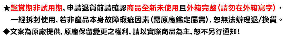 鑑賞期非試用期, 申請退貨前請確認商品全新未使用且外箱完整請勿在外箱寫字, 一經拆封使用,若非產品本身故障瑕疵因素 需原廠鑑定屬實,恕無法辦理退換貨。 文案為原廠提供, 原廠保留變更之權利,請以實際商品為主,恕不另行通知 