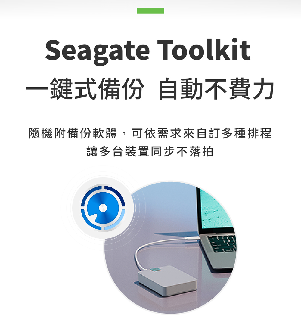 一鍵式備份 自動不費力 隨機附備份軟體,可依需求來自訂多種排程 讓多台裝置同步不落拍