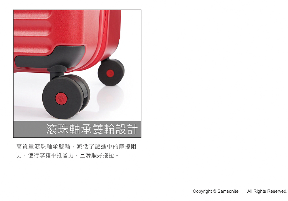 滾珠軸承雙輪設計 高質量滾珠軸承雙輪,減低了旅途中的摩擦阻 力,使行李箱平推省力,且滑順好拖拉。 