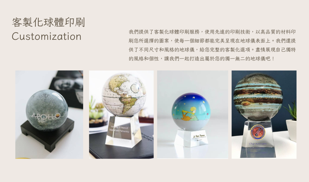 客製化球體印刷 我們提供了客製化球體印刷服務,使用先進的印刷技術,以高品質的材料印 刷您所選擇的圖案,使每一個細節都能完美呈現在地球儀表面上。我們還提 供了不同尺寸和風格的地球儀,給您完整的客製化選項。盡情展現自己獨特 的風格和個性,讓我們一起打造出屬於您的獨一無二的地球儀吧 