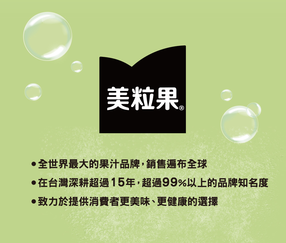 美粒果 全世界最大的果汁品牌,銷售遍布全球 在台灣深耕超過15年,超過99%以上的品牌知名度 致力於提供消費者更美味、更健康的選擇 