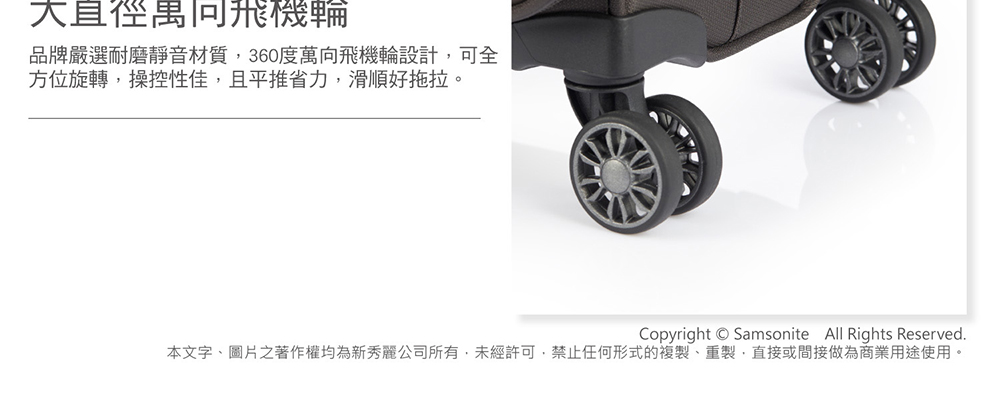 大直徑禺同飛機輪 品牌嚴選耐磨靜音材質,360度萬向飛機輪設計,可全 方位旋轉,操控性佳,且平推省力,滑順好拖拉。 本文字、圖片之著作權均為新秀麗公司所有,未經許可,禁止任何形式的複製、重製,直接或間接做為商業用途使用。 