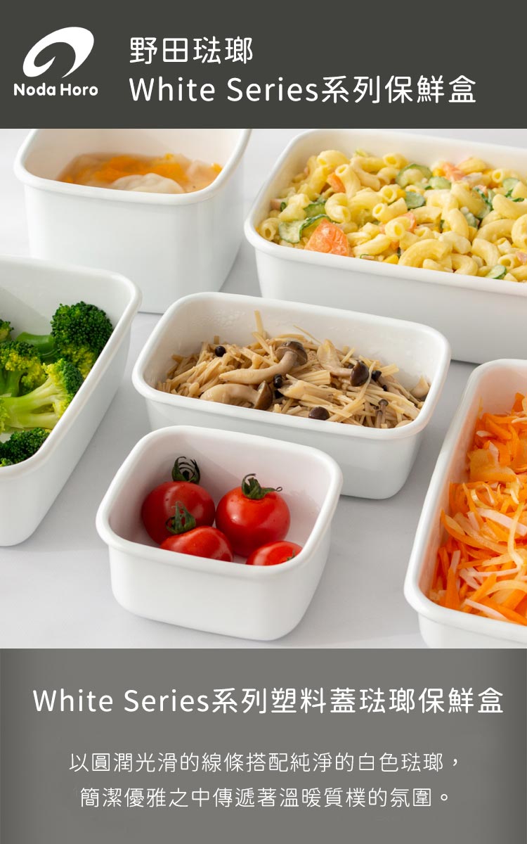 野田琺瑯 Noda Horo White Series系列保鮮盒 White Series系列塑料蓋琺瑯保鮮盒 以圓潤光滑的線條搭配純淨的白色琺瑯, 簡潔優雅之中傳遞著溫暖質樸的氛圍。 