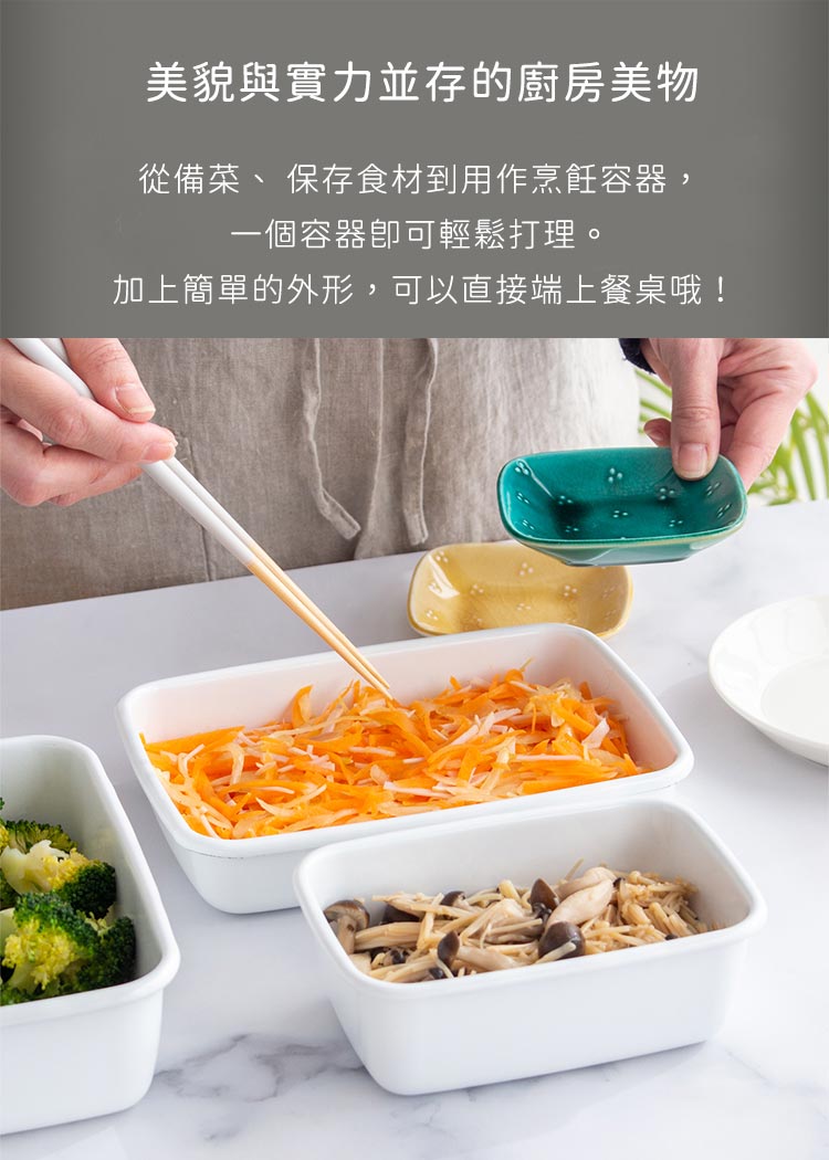 美貌與實力並存的廚房美物 從備菜、 保存食材到用作烹飪容器, 一個容器即可輕鬆打理。 加上簡單的外形,可以直接端上餐桌哦 
