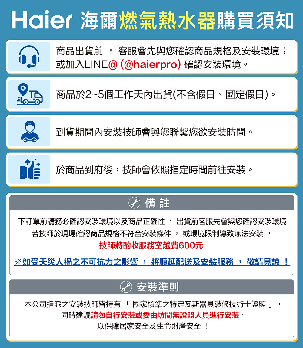 Haier 海爾燃氣熱水器購買須知商品出貨 客服會先與您確認商品規格及安裝環境;或加入LINE@ (@haierpro)確認安裝環境。商品於2~5個工作天內出貨(不含假日、國定假日)。到貨期間內安裝技師會與您聯繫您欲安裝時間。於商品到府後,技師會依照指定時間前往安裝。 備註下訂單前請務必確認安裝環境以及商品正確性, 出貨前客服先會與您確認安裝環境若技師於現場確認商品規格不符合安裝條件,或環境限制導致無法安裝,技師將酌收服務空趟費600元※如受天災人禍之不可抗力之影響,將順延配送及安裝服務,敬請見諒安裝準則本公司指派之安裝技師皆持有「國家核準之特定瓦斯器具裝修技術士證照」同時建議請勿自行安裝或委由坊間無證照人員進行安裝,以保障居家安全及生命財產安全!