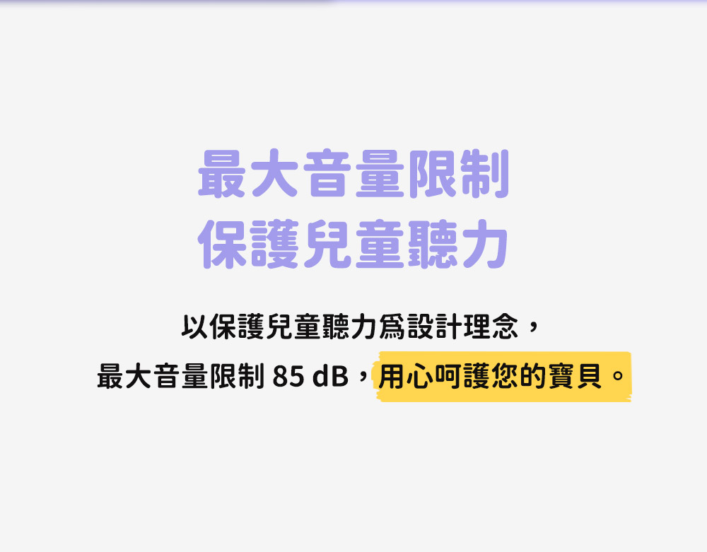 最大音量限制 保護兒童聽力 以保護兒童聽力爲設計理念, 最大音量限制 85 dB,用心呵護您的寶貝。 