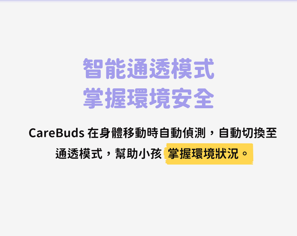 智能通透模式 掌握環境安全 CareBuds 在身體移動時自動偵測,自動切換至 通透模式,幫助小孩 掌握環境狀況。 