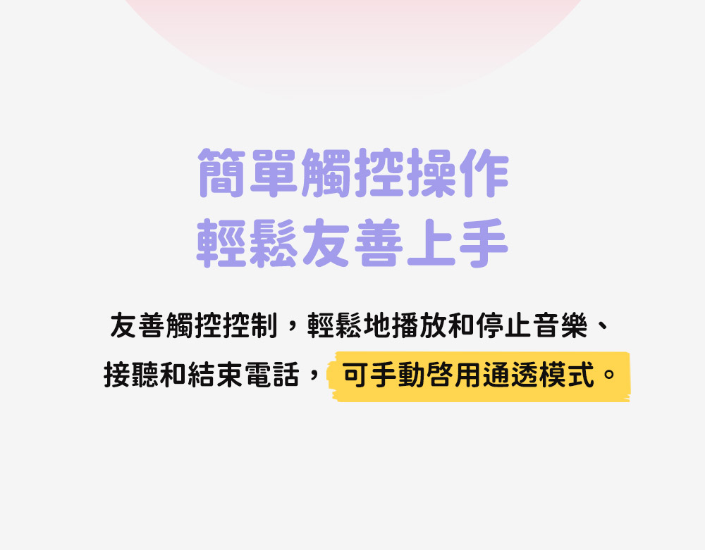 簡單觸控操作 輕鬆友善上手 友善觸控控制,輕鬆地播放和停止音樂、 接聽和結束電話, 可手動啟用通透模式。 