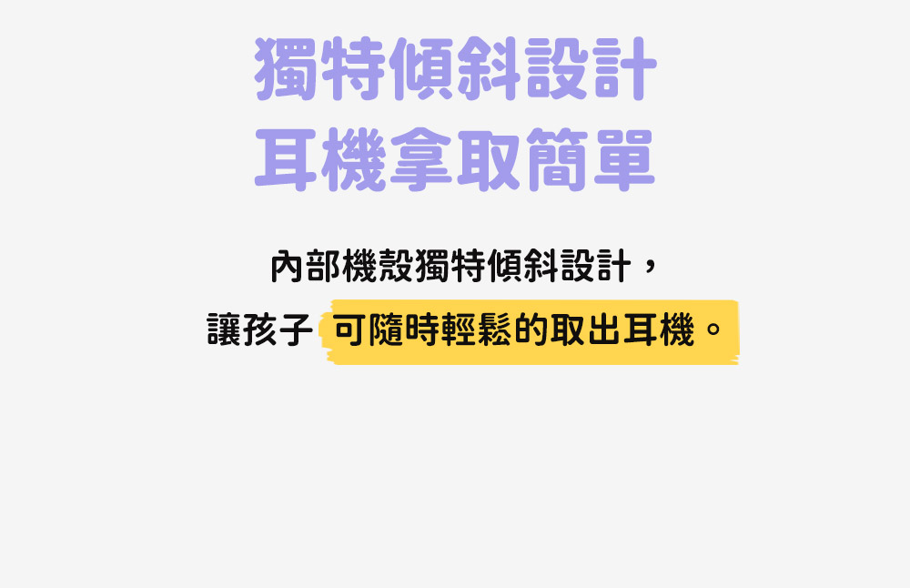 獨特傾斜設計 耳機拿取簡單 內部機殼獨特傾斜設計, 讓孩子 可隨時輕鬆的取出耳機。 