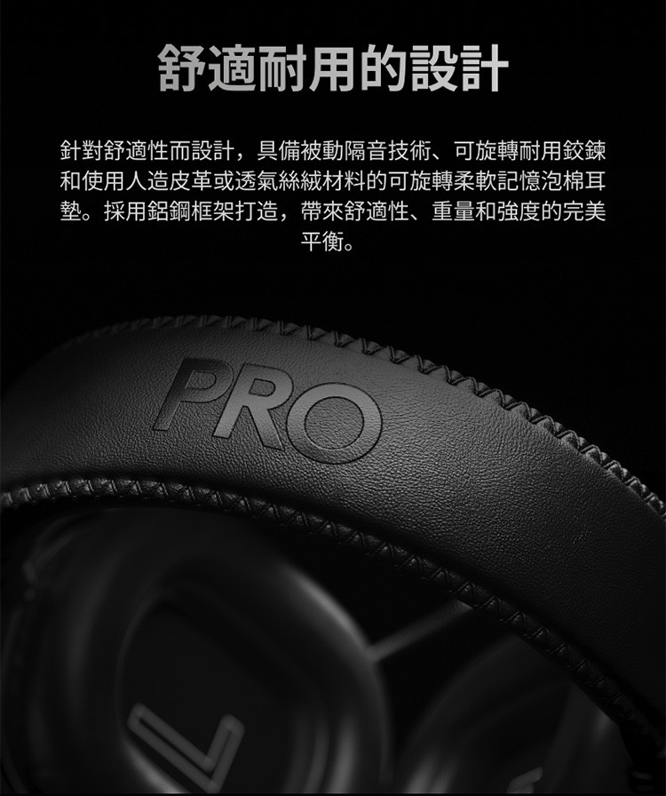 舒適耐用的設計 針對舒適性而設計,具備被動隔音技術、可旋轉耐用鉸鍊 和使用人造皮革或透氣絲絨材料的可旋轉柔軟記憶泡棉耳 墊。採用鋁鋼框架打造,帶來舒適性、重量和強度的完美 平衡。 