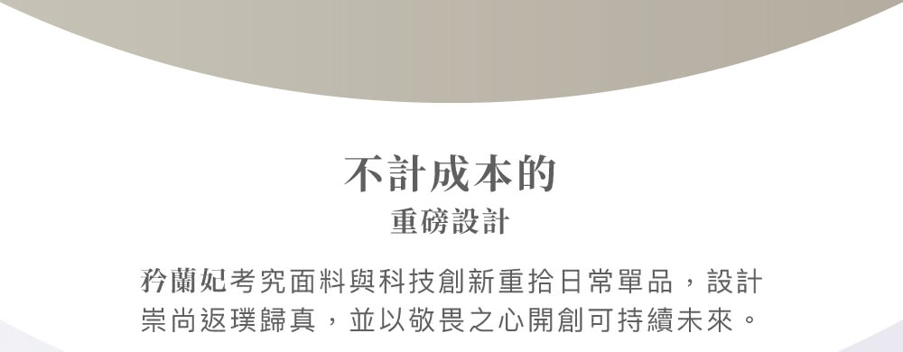 不計成本的 重磅設計 矜蘭妃考究面料與科技創新重拾日常單品,設計 崇尚返璞歸真,並以敬畏之心開創可持續未來。 