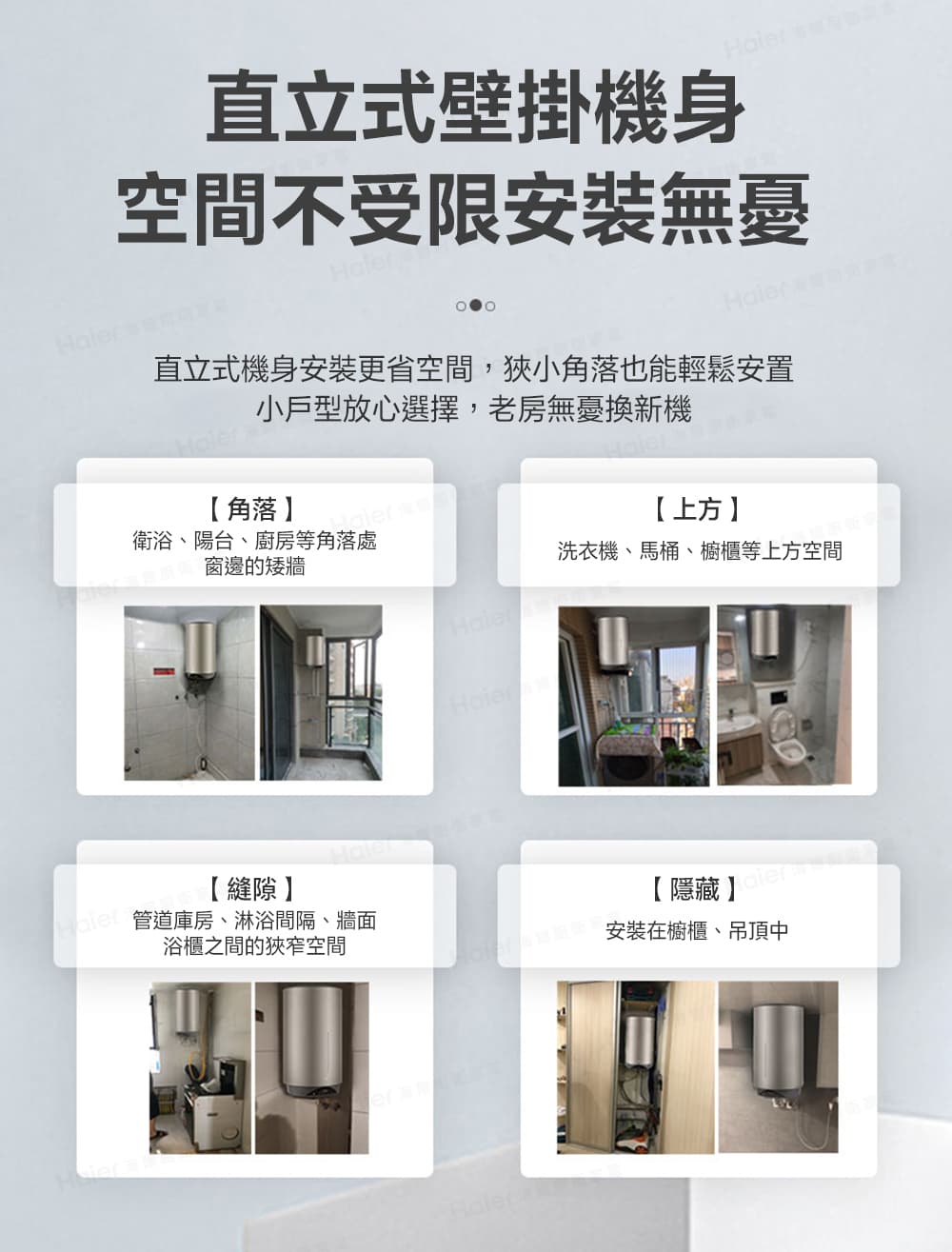 直立式壁掛機身 空間不受限安裝無憂直立式機身安裝更省空間,狹小角落也能輕鬆安置小戶型放心選擇,老房無憂換新機角落衛浴、陽台、廚房等角落處窗邊的矮牆【上方洗衣機、馬桶、櫥櫃等上方空間【縫隙管道庫房、淋浴間隔、牆面浴櫃之間的狹窄空間【隱藏】安裝在櫥櫃、吊頂中