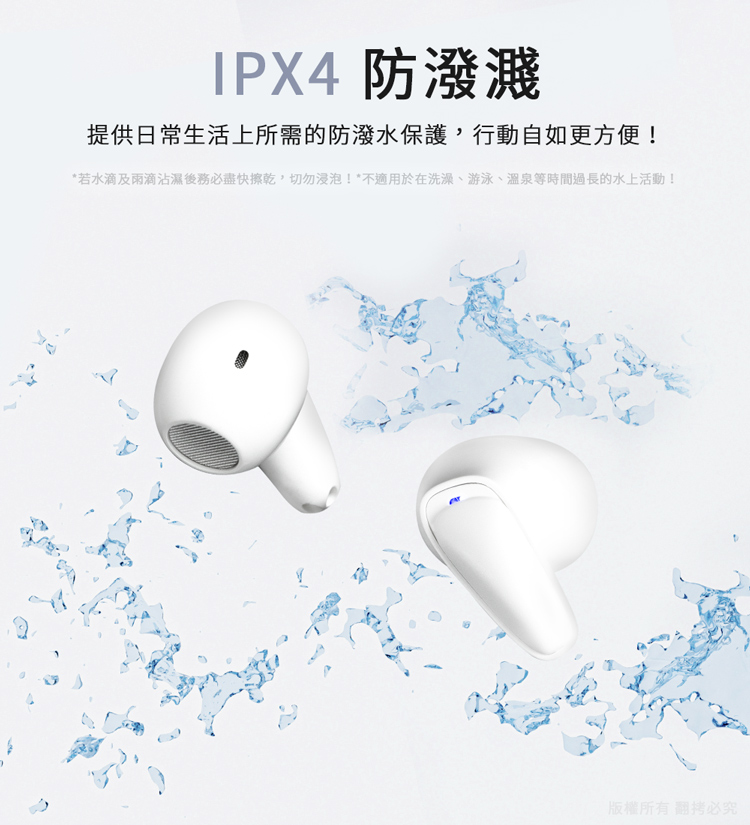 IPX4防潑濺 提供日常生活上所需的防潑水保護,行動自如更方便 若水滴及雨滴沾濕後務必盡快擦乾,切勿浸泡不適用於在洗澡、游泳、溫泉等時間過長的水上活動 版權所有翻拷必究 