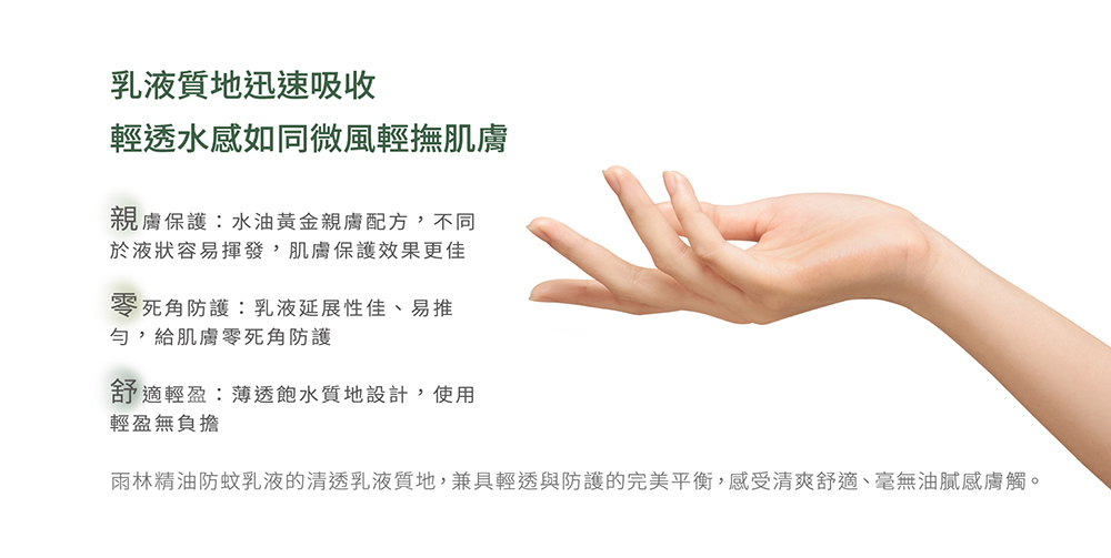 雨林精油防蚊乳液的清透乳液質地,兼具輕透與防護的完美平衡,感受清爽舒適、毫無油膩感膚觸。
