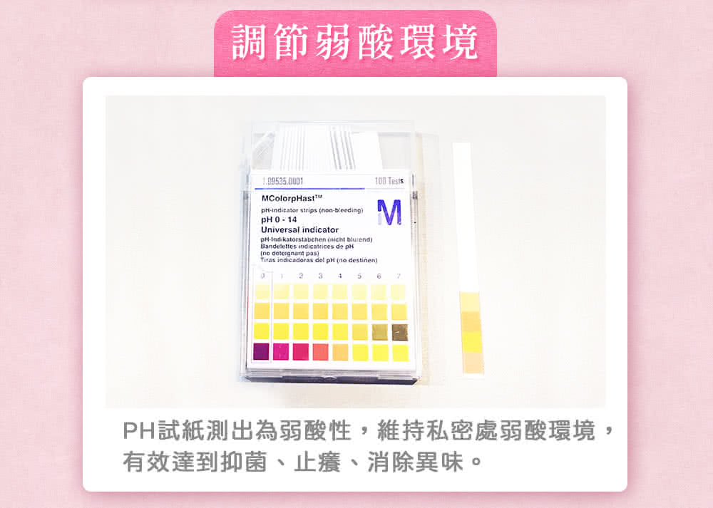 調節弱酸環境 PH試紙測出為弱酸性,維持私密處弱酸環境, 有效達到抑菌、止癢、消除異味。 
