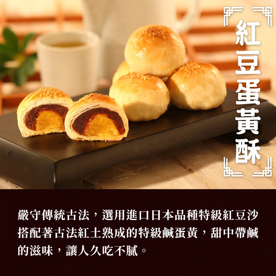 紅豆蛋黃酥 嚴守傳統古法,選用進口日本品種特級紅豆沙 搭配著古法紅土熟成的特級鹹蛋黃,甜中帶鹹 的滋味,讓人久吃不膩。 