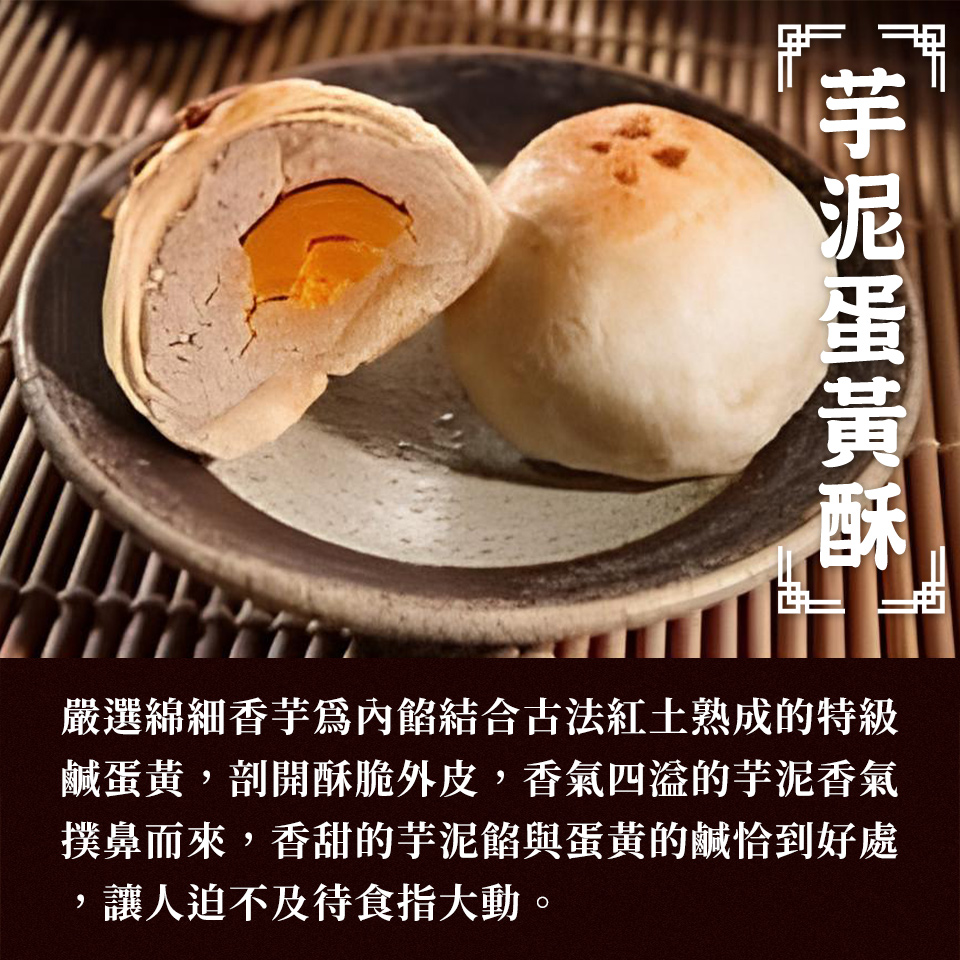 芋泥蛋黃酥 嚴選綿細香芋爲內餡結合古法紅土熟成的特級 鹹蛋黃,剖開酥脆外皮,香氣四溢的芋泥香氣 撲鼻而來,香甜的芋泥餡與蛋黃的鹹恰到好處 讓人迫不及待食指大動。 