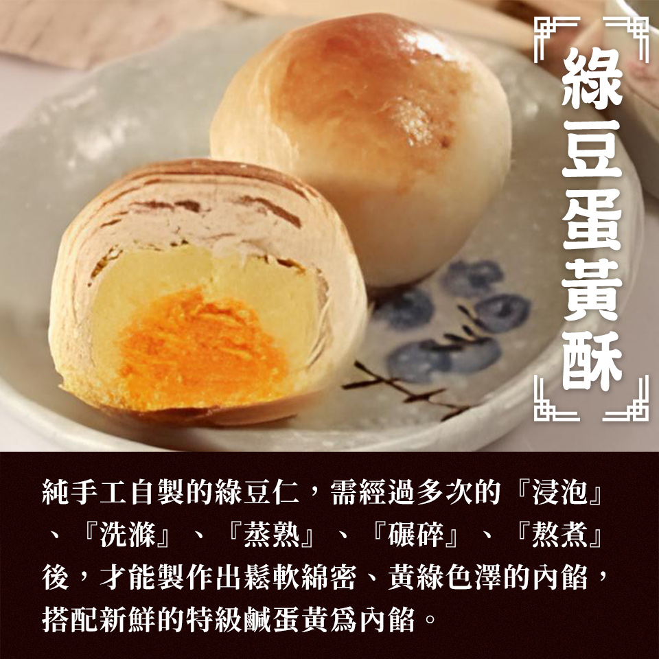 綠豆蛋黃酥 純手工自製的綠豆仁,需經過多次的浸泡 洗滌、蒸熟 碾碎、熬煮 後,才能製作出鬆軟綿密、黃綠色澤的內餡, 搭配新鮮的特級鹹蛋黃爲內餡。 